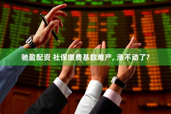 驰盈配资 社保缴费基数难产, 涨不动了?