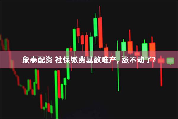 象泰配资 社保缴费基数难产, 涨不动了?