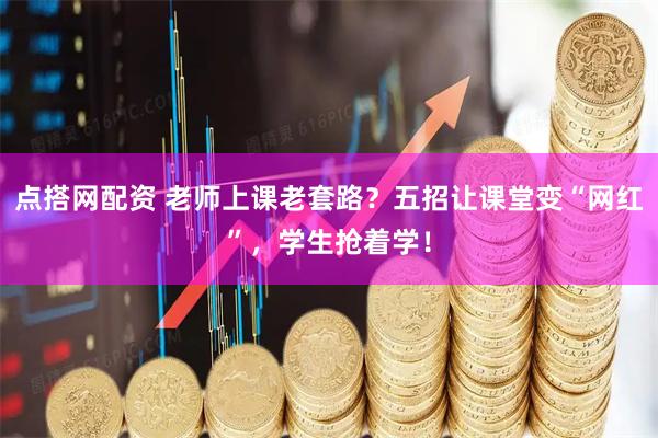 点搭网配资 老师上课老套路？五招让课堂变“网红”，学生抢着学！