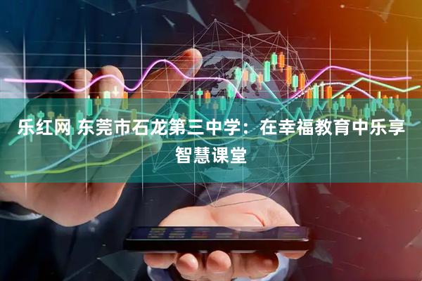 乐红网 东莞市石龙第三中学：在幸福教育中乐享智慧课堂