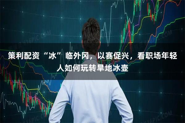 策利配资 “冰” 临外冈，以赛促兴，看职场年轻人如何玩转旱地冰壶