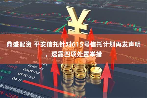 鼎盛配资 平安信托针对615号信托计划再发声明，透露四项处置举措