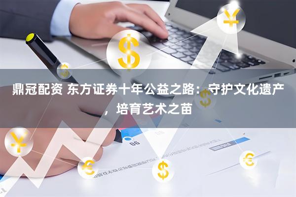 鼎冠配资 东方证券十年公益之路：守护文化遗产，培育艺术之苗