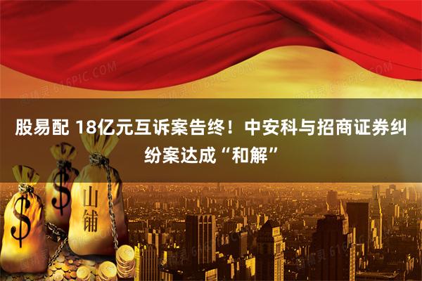 股易配 18亿元互诉案告终！中安科与招商证券纠纷案达成“和解”