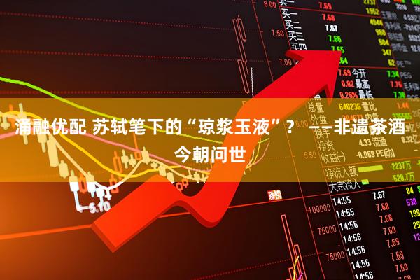 涌融优配 苏轼笔下的“琼浆玉液”？ ——非遗茶酒今朝问世