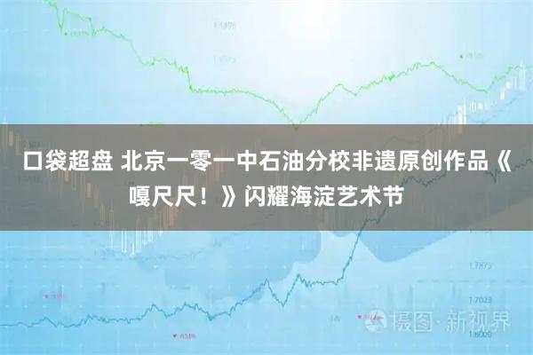 口袋超盘 北京一零一中石油分校非遗原创作品《嘎尺尺！》闪耀海淀艺术节