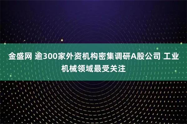 金盛网 逾300家外资机构密集调研A股公司 工业机械领域最受关注