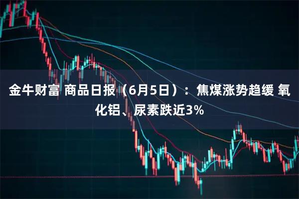 金牛财富 商品日报（6月5日）：焦煤涨势趋缓 氧化铝、尿素跌近3%
