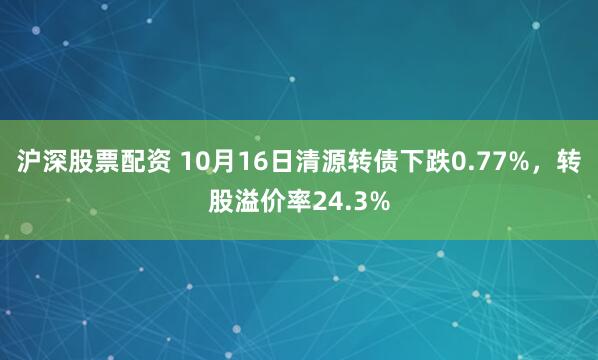沪深股票配资 10月16日清源转债下跌0.77%，转股溢价率24.3%