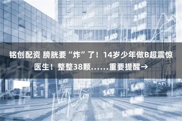 铭创配资 膀胱要“炸”了！14岁少年做B超震惊医生！整整38颗……重要提醒→