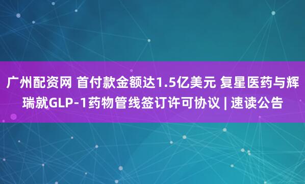 广州配资网 首付款金额达1.5亿美元 复星医药与辉瑞就GLP-1药物管线签订许可协议 | 速读公告