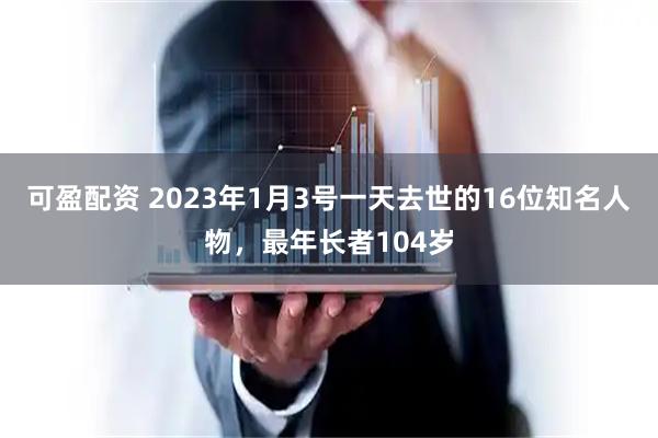 可盈配资 2023年1月3号一天去世的16位知名人物，最年长者104岁