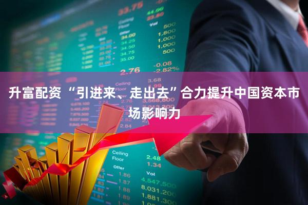 升富配资 “引进来、走出去”合力提升中国资本市场影响力