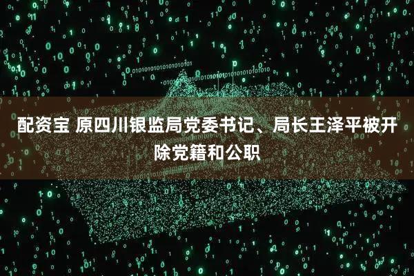 配资宝 原四川银监局党委书记、局长王泽平被开除党籍和公职