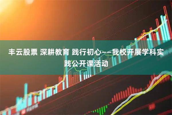丰云股票 深耕教育 践行初心——我校开展学科实践公开课活动