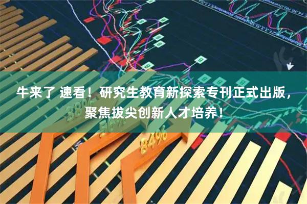 牛来了 速看！研究生教育新探索专刊正式出版，聚焦拔尖创新人才培养！