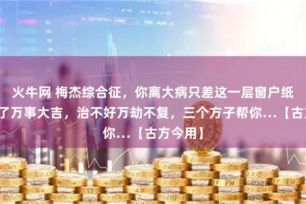 火牛网 梅杰综合征，你离大病只差这一层窗户纸，治好了万事大吉，治不好万劫不复，三个方子帮你…【古方今用】