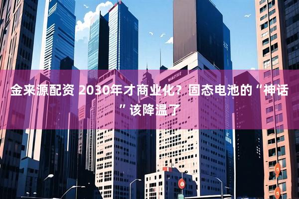 金来源配资 2030年才商业化？固态电池的“神话”该降温了