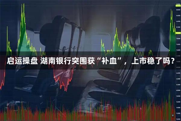 启运操盘 湖南银行突围获“补血”，上市稳了吗？