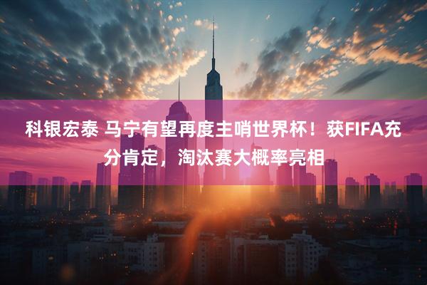 科银宏泰 马宁有望再度主哨世界杯！获FIFA充分肯定，淘汰赛大概率亮相