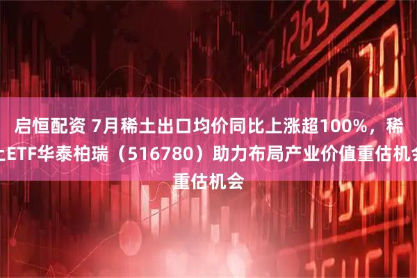 启恒配资 7月稀土出口均价同比上涨超100%，稀土ETF华泰柏瑞（516780）助力布局产业价值重估机会
