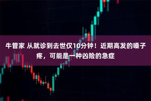 牛管家 从就诊到去世仅10分钟！近期高发的嗓子疼，可能是一种凶险的急症
